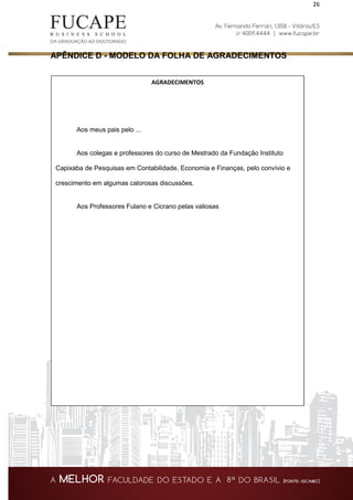 26
APÊNDICE D - MODELO DA FOLHA DE AGRADECIMENTOS
AGRADECIMENTOS
Aos meus pais pelo ...
Aos colegas e professores do curso de Mestrado da Fundação Instituto
Capixaba de Pesquisas em Contabilidade, Economia e Finanças, pelo convívio e
crescimento em algumas calorosas discussões.
Aos Professores Fulano e Cicrano pelas valiosas
 