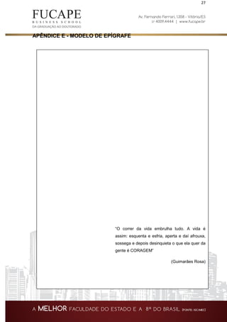 27
APÊNDICE E - MODELO DE EPÍGRAFE
“O correr da vida embrulha tudo. A vida é
assim: esquenta e esfria, aperta e daí afrouxa,
sossega e depois desinquieta o que ela quer da
gente é CORAGEM”
(Guimarães Rosa)
 