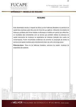 28
APÊNDICE F - MODELO DE RESUMO
RESUMO
Esta dissertação estuda o impacto da Nova Lei de Falências Brasileira na estrutura de
capital das empresas após três anos do início de sua vigência. Utilizando microdados de
balanços contábeis das firmas listadas na Bovespa e modelos em painel com efeito-fixo,
os resultados são consistentes com as teorias que prevêem efeitos na estrutura de
capital decorrente da mudança na expectativa de credores (redução dos custos de
moral-hazard). Foram encontradas evidências de aumento na proporção de dívida na
estrutura de capital medidas pelo endividamento total, de curto e de longo prazo.
Palavras-chave : Nova lei de falências brasileira. estrutura de capital. mudança de
expectativa de credores.
 