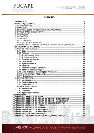 SUMÁRIO
1 INTRODUÇÃO ..............................................................................................................3
2 FORMATAÇÃO GERAL ...............................................................................................4
2.1 TIPO DO PAPEL................................................................................................................. 4
2.2 MARGEM ............................................................................................................................. 4
2.3 ESPAÇAMENTO ENTRE LINHAS E PARÁGRAFOS.................................................. 4
2.4 TIPO E TAMANHO DA FONTE........................................................................................ 5
2.5 PAGINAÇÃO ....................................................................................................................... 5
2.6 CITAÇÕES........................................................................................................................... 5
2.7 TABELAS ............................................................................................................................. 7
2.8 ILUSTRAÇÕES................................................................................................................... 7
2.9 EQUAÇÕES E FÓRMULAS ............................................................................................. 8
2.10 NUMERAÇÃO PROGRESSIVA DOS CAPÍTULOS E SUBDIVISÕES ................... 9
3 ESTRUTURA DO TRABALHO ...................................................................................11
3.1 PARTE PRÉ-TEXTUAL ................................................................................................... 12
3.1.1 Capa .............................................................................................................12
3.1.2 Folha de rosto .............................................................................................13
3.1.2.1 Anverso da folha......................................................................................13
3.1.2.2 Verso da folha .........................................................................................14
3.1.3 Folha de aprovação......................................................................................14
3.1.4 Dedicatória....................................................................................................14
3.1.5 Agradecimentos ...........................................................................................14
3.1.6 Epígrafe.........................................................................................................15
3.1.7 Resumo na língua vernácula.......................................................................15
3.1.8 Abstract na língua inglesa...........................................................................16
3.1.9 Lista de tabelas e ilustrações (Opcional)...................................................16
3.1.10 Lista de siglas (Opcional)..........................................................................17
3.1.11 Sumário.......................................................................................................17
3.2 PARTE TEXTUAL............................................................................................................. 18
3.2.1 Introdução.....................................................................................................18
3.2.2 Desenvolvimento..........................................................................................18
3.2.3 Conclusão.....................................................................................................19
3.3 PARTE PÓS-TEXTUAL................................................................................................... 19
3.3.1 Referências...................................................................................................19
3.3.2 Glossário.......................................................................................................19
3.3.3 Apêndices e anexos.....................................................................................20
REFERÊNCIAS..............................................................................................................21
APÊNDICE A - MODELO DA CAPA .............................................................................23
APÊNDICE B - MODELO DA FOLHA DE ROSTO – DISSERTAÇÃO..........................24
APÊNDICE C - MODELO DA FOLHA DE ROSTO - MONOGRAFIA............................25
APÊNDICE D - MODELO DA FOLHA DE AGRADECIMENTOS ..................................26
APÊNDICE E - MODELO DE EPÍGRAFE......................................................................27
APÊNDICE F - MODELO DE RESUMO.........................................................................28
APÊNDICE G - MODELO DE ABSTRACT....................................................................29
APÊNDICE H - MODELO DE REFERÊNCIAS ..............................................................30
APÊNDICE I - FOLHA DE APROVAÇÃO......................................................................31
APÊNDICE J – NORMAS PARA FORMATAÇÃO DE ARTIGOS .................................32
 