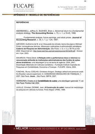 30
APÊNDICE H - MODELO DE REFERÊNCIAS
REFERÊNCIAS
ABARBANELL, Jeffrey S.; BUSHEE, Brian J. Abnormal return to a fundamental
analysis strategy. The Accounting Review. v. 73, n. 1, p.19-45, 1998.
______. Fundamental analysis, future earnings, and stock prices. Journal of
Accounting Research, v. 35, n. 1, p. 1-24, 1997.
AZEVEDO, Guilherme de M. et al. Dissuasão de entrada, teoria dos jogos e Michael
Porter: convergências teóricas, diferenças e aplicações à administração estratégica.
Caderno de Pesquisa em Administração, São Paulo, v. 9, n. 3, p. 66-79 jul./set.
2002. Disponível em: http://www.ead.fea.usp/cad-esq/arquivos/v9n3art6.pdf . Acesso
em: 4 jan. 2003.
DALMÁCIO, Flávia Zóboli. A Relação entre a performance (risco x retorno) e a
remuneração atribuída às instituições administradoras dos fundos de ações
ativos brasileiros: uma abordagem à luz da teoria de agência. 2004. 244 f.
Dissertação (Mestrado em Ciências Contábeis) – Fundação Instituto Capixaba de
Pesquisas em Contabilidade, Economia e Finanças - FUCAPE, Vitória, 2004.
FUNCHAL, Bruno; COELHO, Christiano Arrigoni. Strategic default and personal credit:
the Brazilian natural experiment. In: CONGRESSO BRASILEIRO DE FINANÇAS, 7,
2007, São Paulo. Anais... São Paulo: SBFIN, 2007.
HORNGREN, Chartes et al. Contabilidade de custos: uma abordagem gerencial. 11. ed.
São Paulo: Prentice Hall, 2004.
LAVILLE, Christian; DIONNE, Jean. A Construção do saber: manual de metodologia
da pesquisa em ciências humanas. Porto Alegre: UFMG, 1999.
 