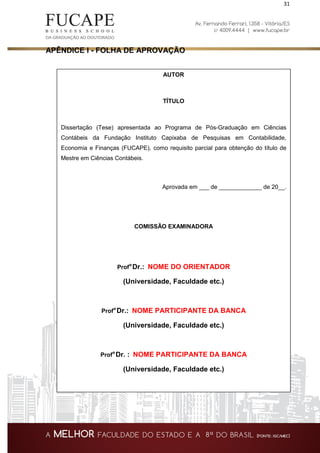 31
APÊNDICE I - FOLHA DE APROVAÇÃO
AUTOR
TÍTULO
Dissertação (Tese) apresentada ao Programa de Pós-Graduação em Ciências
Contábeis da Fundação Instituto Capixaba de Pesquisas em Contabilidade,
Economia e Finanças (FUCAPE), como requisito parcial para obtenção do título de
Mestre em Ciências Contábeis.
Aprovada em ___ de _____________ de 20__.
COMISSÃO EXAMINADORA
Prof°Dr.: NOME DO ORIENTADOR
(Universidade, Faculdade etc.)
Prof°Dr.: NOME PARTICIPANTE DA BANCA
(Universidade, Faculdade etc.)
Prof°Dr. : NOME PARTICIPANTE DA BANCA
(Universidade, Faculdade etc.)
 