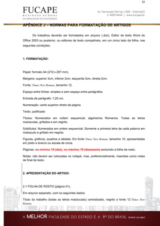 32
APÊNDICE J – NORMAS PARA FORMATAÇÃO DE ARTIGOS
Os trabalhos deverão ser formatados em arquivo (.doc). Editor de texto Word do
Office 2003 ou posterior, ou editores de texto compatíveis, em um único lado da folha, nas
seguintes condições:
1. FORMATAÇÃO:
Papel: formato A4 (210 x 297 mm).
Margens: superior 3cm, inferior 2cm, esquerda 3cm, direita 2cm.
Fonte: Times New Roman, tamanho 12.
Espaço entre linhas: simples e sem espaço entre parágrafos.
Entrada de parágrafo: 1,25 cm.
Numeração: canto superior direto da página
Texto: justificado
Títulos: Numerados em ordem sequencial, algarismos Romanos. Todas as letras
maiúsculas, grifados e em negrito.
Subtítulos: Numerados em ordem sequencial. Somente a primeira letra de cada palavra em
maiúsculo e grifado em negrito.
Figuras, gráficos, quadros e tabelas: Em fonte Times New Roman, tamanho 10, apresentadas
em preto e branco ou escala de cinza.
Páginas: no mínimo 10 (dez), no máximo 16 (dezesseis) excluindo a folha de rosto.
Notas: não devem ser colocadas no rodapé, mas, preferencialmente, inseridas como notas
de final de texto.
2. APRESENTAÇÃO DO ARTIGO:
2.1 FOLHA DE ROSTO (página 01),
Em arquivo separado, com os seguintes dados:
Título do trabalho (todas as letras maiúsculas) centralizado, negrito e fonte 12 Times New
Roman.
 
