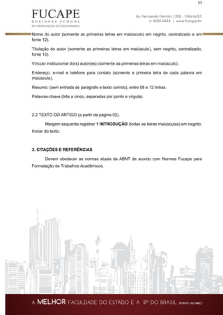 33
Nome do autor (somente as primeiras letras em maiúsculo) em negrito, centralizado e em
fonte 12).
Titulação do autor (somente as primeiras letras em maiúsculo), sem negrito, centralizado,
fonte 12).
Vínculo institucional do(s) autor(es) (somente as primeiras letras em maiúsculo).
Endereço, e-mail e telefone para contato (somente a primeira letra de cada palavra em
maiúsculo).
Resumo: (sem entrada de parágrafo e texto corrido), entre 08 e 12 linhas.
Palavras-chave (três a cinco, separadas por ponto e vírgula).
2.2 TEXTO DO ARTIGO (a partir da página 02).
Margem esquerda registrar 1 INTRODUÇÃO (todas as letras maiúsculas) em negrito.
Iniciar do texto.
3. CITAÇÕES E REFERÊNCIAS
Devem obedecer as normas atuais da ABNT de acordo com Normas Fucape para
Formatação de Trabalhos Acadêmicos.
 