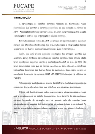 3
1 INTRODUÇÃO
A apresentação de trabalhos científicos necessita de determinadas regras
sistematizadas que permitam a transmissão adequada de seu conteúdo. As normas da
ABNT - Associação Brasileira de Normas Técnicas procuram cumprir esse papel na geração
e atualização de padrões para evidenciação de estudos científicos.
Em muitos casos as normas da ABNT são omissas em algumas questões ou deixam
margem para diferentes entendimentos. Isso leva, muitas vezes, a interpretações distintas
apresentadas por diversos autores em seus manuais e guias de normalização.
Assim, este guia procura evidenciar orientações das principais questões que
geralmente geram dúvidas na apresentação de trabalhos científicos. Nesta primeira edição
foram consideradas as normas vigentes e atualizadas pela ABNT até o ano de 2006. Não
foram contempladas neste guia as normas específicas de como elaborar as referências
bibliográficas decorrentes das diversas fontes de publicações. Essas regras devem ser
consultadas diretamente na norma da ABNT NBR 6023/2006 disponível na biblioteca da
FUCAPE.
Vale esclarecer que toda vez que a norma da ABNT torna facultativa uma questão ou
mostra mais de uma alternativa, neste guia foi definida uma única regra a ser seguida.
O texto está dividido em duas partes: na primeira parte são apresentadas as regras
para a formatação geral do trabalho (espaçamento, tipo e tamanho de letra, paginação,
margens, formatação de parágrafos etc.); na segunda parte são expostas regras
relacionadas com a estrutura do trabalho (partes pré-textuais, textuais e pós-textuais). Ao
final são apresentados anexos com alguns modelos de acordo com as descrições feitas no
texto.
 