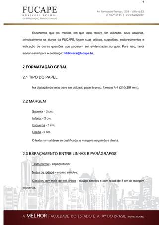 4
Esperamos que na medida em que este roteiro for utilizado, seus usuários,
principalmente os alunos da FUCAPE, façam suas críticas, sugestões, esclarecimentos e
indicação de outras questões que poderiam ser evidenciadas no guia. Para isso, favor
enviar e-mail para o endereço: biblioteca@fucape.br.
2 FORMATAÇÃO GERAL
2.1 TIPO DO PAPEL
Na digitação do texto deve ser utilizado papel branco, formato A-4 (210x297 mm);
2.2 MARGEM
Superior - 3 cm;
Inferior - 2 cm;
Esquerda - 3 cm;
Direita - 2 cm.
O texto normal deve ser justificado às margens esquerda e direita.
2.3 ESPAÇAMENTO ENTRE LINHAS E PARÁGRAFOS
Texto normal - espaço duplo;
Notas de rodapé - espaço simples;
Citações com mais de três linhas - espaço simples e com recuo de 4 cm da margem
esquerda.
 