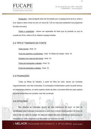 5
Parágrafos - cada parágrafo deve ser formatado com o espaçamento de 6 pt. antes e
6 pt. depois e deve iniciar-se com um recuo de 1,25 cm (recursos existentes nos programas
de editor de texto).
Títulos e subseções - devem ser separados do texto que os precede ou que os
sucede por 24 pt. antes e 24 pt. depois e espaço simples.
2.4 TIPO E TAMANHO DA FONTE
Texto normal - Arial, 12;
Título de capítulos e subdivisões - Arial, 14; Notas de rodapé - Arial, 10;
Citações com mais de três linhas - Arial, 10;
Títulos de ilustrações e tabelas - Arial, 10;
Fonte de ilustrações e tabelas - Arial, 10;
2.5 PAGINAÇÃO
Todas as folhas do trabalho, a partir da folha de rosto, devem ser contadas
sequencialmente, mas não numeradas. A numeração é evidenciada a partir da parte textual,
em algarismos arábicos, no canto superior direito da folha. A primeira folha de cada capítulo
da parte textual deve ser contada, mas não numerada.
2.6 CITAÇÕES
Nas citações as chamadas devem ser pelo sobrenome do autor, na falta de
identificação, pela instituição responsável ou pelo título e devem ainda aparecer no corpo do
texto e não em notas de rodapé. As notas de rodapé são para comentários, explanações ou
traduções (ou textos originais) que não podem ser incluídos no texto.
 