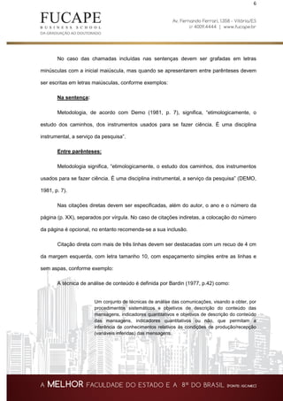 6
No caso das chamadas incluídas nas sentenças devem ser grafadas em letras
minúsculas com a inicial maiúscula, mas quando se apresentarem entre parênteses devem
ser escritas em letras maiúsculas, conforme exemplos:
Na sentença:
Metodologia, de acordo com Demo (1981, p. 7), significa, “etimologicamente, o
estudo dos caminhos, dos instrumentos usados para se fazer ciência. É uma disciplina
instrumental, a serviço da pesquisa”.
Entre parênteses:
Metodologia significa, “etimologicamente, o estudo dos caminhos, dos instrumentos
usados para se fazer ciência. É uma disciplina instrumental, a serviço da pesquisa” (DEMO,
1981, p. 7).
Nas citações diretas devem ser especificadas, além do autor, o ano e o número da
página (p. XX), separados por vírgula. No caso de citações indiretas, a colocação do número
da página é opcional, no entanto recomenda-se a sua inclusão.
Citação direta com mais de três linhas devem ser destacadas com um recuo de 4 cm
da margem esquerda, com letra tamanho 10, com espaçamento simples entre as linhas e
sem aspas, conforme exemplo:
A técnica de análise de conteúdo é definida por Bardin (1977, p.42) como:
Um conjunto de técnicas de análise das comunicações, visando a obter, por
procedimentos sistemáticos e objetivos de descrição do conteúdo das
mensagens, indicadores quantitativos e objetivos de descrição do conteúdo
das mensagens, indicadores quantitativos ou não, que permitam a
inferência de conhecimentos relativos às condições de produção/recepção
(variáveis inferidas) das mensagens.
 