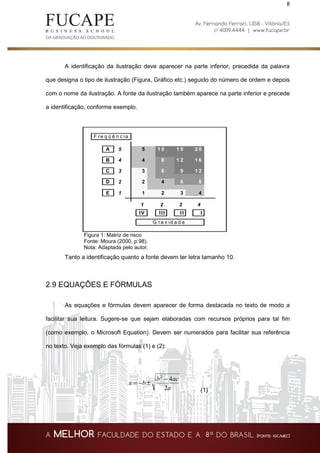 8
A identificação da ilustração deve aparecer na parte inferior, precedida da palavra
que designa o tipo de ilustração (Figura, Gráfico etc.) seguido do número de ordem e depois
com o nome da ilustração. A fonte da ilustração também aparece na parte inferior e precede
a identificação, conforme exemplo.
Figura 1: Matriz de risco
Fonte: Moura (2000, p.98).
Nota: Adaptada pelo autor.
Tanto a identificação quanto a fonte devem ter letra tamanho 10.
2.9 EQUAÇÕES E FÓRMULAS
As equações e fórmulas devem aparecer de forma destacada no texto de modo a
facilitar sua leitura. Sugere-se que sejam elaboradas com recursos próprios para tal fim
(como exemplo, o Microsoft Equation). Devem ser numerados para facilitar sua referência
no texto. Veja exemplo das fórmulas (1) e (2):
a
acb
bx
2
42
−
±−=
(1)
A 5 5 1 0 1 5 2 0
B 4 4 8 1 2 1 6
C 3 3 6 9 1 2
D 2 2 4 6 8
E 1 1 2 3 4
1 2 3 4
IV III II I
G ra v id a d e
F re q ü ê n c ia
 