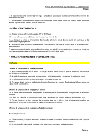 Normas de Funcionamento da BE/CRE da Escola EB 2,3/S de Penacova
                                                                                                                    2009/2010



4. Os procedimentos acima descritos não tiram lugar à aplicação das penalizações descritas nas normas de funcionamento das
diversas áreas funcionais.
5. A Biblioteca não se responsabiliza por valores que o utilizador deve guardar sempre consigo, por exemplo, relógios, telemóveis,
portáteis, objectos de metal precioso, carteiras, dinheiro, etc.


E - HORÁRIO DE FUNCIONAMENTO DA BE


1. A Biblioteca funciona de forma ininterrupta das 9:00 às 18:00 horas.
2. O horário de funcionamento da Biblioteca está afixado em local visível da BE.
 3. As alterações ao horário de funcionamento são anunciadas pelo menos através de aviso escrito, em local visível da BE,
exceptuando situações imprevistas.
 4. Os utilizadores da BE são avisados do encerramento 5 minutos antes da hora de fecho, de modo a que os serviços encerrem à
hora determinada.
 5. Após o encerramento do serviço ao público é interdita a entrada para outro fim que não seja a limpeza e manutenção, excepto nos
casos devidamente autorizados pelo professor coordenador da BE ou pelo órgão de gestão.


F – NORMAS DE FUNCIONAMENTO DAS DIFERENTES ÁREAS E ZONAS


Área Nuclear


1. Normas de funcionamento da zona de Atendimento
1.1. Sendo um local privilegiado para ter acesso à informação e ao apoio dos funcionários, o balcão de atendimento deve manter-se
livre de objectos dos utilizadores.
1.2. No balcão de atendimento devem estar sempre presentes a caixinha de sugestões e um exemplar do regulamento interno.
1.3. Os utilizadores são atendidos por ordem de chegada e devem aguardar a sua vez.
1.4. Têm acesso à parte interior do balcão de atendimento os funcionários e o professor Coordenador da Biblioteca, sendo este
espaço interdito aos utilizadores.


2. Normas de funcionamento da zona de leitura informal
2.1. Na área de leitura informal devem estar presentes as últimas edições das revistas adquiridas e um jornal diário de reconhecida
qualidade.
2.1.1. Nesta área é permitido um ruído muito moderado, como o resultante de uma conversa entre duas pessoas em voz baixa.
2.2. Em caso de extravio ou dano irreparável dos documentos desta área, o utilizador deve obrigatoriamente proceder à sua
substituição por um exemplar em bom estado ou ao pagamento dos custos de reposição.


3. Normas de funcionamento da zona de consulta de documentação


Documentação impressa


3.1. Toda a documentação impressa da Biblioteca pode ser consultada e lida na mesma, não sendo necessário proceder a qualquer
requisição.
3.2. Os utilizadores têm livre acesso às estantes e podem seleccionar os documentos que lhes interessam.


                                                                                                                       Pág. 4 de 9
 