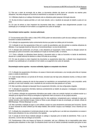 Normas de Funcionamento da BE/CRE da Escola EB 2,3/S de Penacova
                                                                                                                   2009/2010

3.3. Para que a ordem de arrumação não se altere, os documentos retirados não devem ser colocados nas estantes pelos
utilizadores, mas antes entregues ao funcionário do atendimento ou colocados no carrinho de apoio.
3.4. A Biblioteca dispõe de um catálogo informatizado onde os utilizadores podem pesquisar informação relevante.
 3.5. Na área de leitura é apenas permitido um ruído muito reduzido, como o resultante da execução de trabalho a pares em voz
baixa.
3.6. Em caso de extravio ou dano irreparável dos documentos desta área, o utilizador deve obrigatoriamente proceder à sua
substituição por um exemplar em bom estado ou ao pagamento dos custos de reposição.


Documentação noutros suportes – recursos audiovisuais


3.7. Os documentos áudio (CDs e rádio) e vídeo (VHS e DVDs) podem ser seleccionados a partir dos seus catálogos e solicitados ao
funcionário no balcão de atendimento.
3.8. A utilização dos equipamentos implica conhecimentos técnicos que podem ser obtidos junto do funcionário.
 3.9. A utilização do som dos equipamentos é feita com o auxílio de auscultadores, para não perturbar os restantes utilizadores da
Biblioteca. A sua requisição deverá ser feita junto do funcionário/professor, na zona de atendimento
3.10. A utilização está condicionada, em princípio, a dois utilizadores por equipamento. Outros modelos de utilização carecem de
autorização por parte do funcionário e são analisados em função do movimento da BE, no momento.
 3.11. Finda a utilização, os utilizadores devem devolver o documento áudio ou vídeo ao funcionário no balcão de atendimento,
devendo ter o cuidado adicional de rebobinar os vídeos VHS antes da sua entrega.
3.12. Em caso de extravio ou dano irreparável dos documentos ou equipamentos desta área, o utilizador deve obrigatoriamente
proceder à sua substituição por um exemplar em bom estado ou ao pagamento dos custos de reposição.


Documentação noutros suportes – recursos multimédia, digitais no computador e/ou Internet


3.13. A utilização dos equipamentos informáticos e do acesso à Internet está condicionada a uma inscrição prévia feita em impresso
próprio no balcão de atendimento.
3.14. Cada inscrição refere-se a um período de 30 minutos, renovável caso não haja outros utilizadores inscritos, e é feita por ordem
de chegada.
3.15. Não é permitida a presença de mais de duas pessoas (um requisitante e um acompanhante) junto a cada computador, sendo
permitido um ruído muito moderado, como o resultante de uma conversa entre duas pessoas em voz baixa.
3.16. Não é permitida a alteração da disposição física do equipamento informático, nem das configurações e ligações.
3.17. A utilização do equipamento informático destina-se prioritariamente ao trabalho de pesquisa e investigação e à realização e
impressão de trabalhos escolares.
3.18. É proibida a utilização dos equipamentos informáticos para aceder a sites com conteúdo impróprio em ambiente escolar ou a
utilização que de alguma forma infrinja as orientações do regulamento interno da escola ou do seu projecto educativo.
3.19. Não é permitida a utilização dos computadores para fins não académicos, nomeadamente para a realização de jogos sem
carácter educativo, para download de jogos, música ou filmes ou para utilização de salas de conversação, por exemplo, através do
MSN Messenger, Windows Messenger ou outros.
3.20. Não é permitida a instalação de jogos ou outro software, excepto nos casos devidamente autorizados pelo funcionário. Quando
um aluno necessitar de utilizar software que não esteja instalado, deve solicitar à equipa a sua instalação, nunca o fazendo por sua
iniciativa.
3.21. A utilização dos computadores é monitorizada através da rede, o que significa que o uso dado aos computadores e ao acesso à
Internet pelos utilizadores é do seu conhecimento e fica registado.
3.22. A consulta de Cd-rom faz-se mediante selecção no catálogo e requisição junto do balcão de atendimento. Findo o uso do
documento, o Cd-rom deve ser entregue ao funcionário.
3.23. Periodicamente é feita uma limpeza de ficheiros do computador, pelo que a Biblioteca não se responsabiliza pelos dados
guardados pelos utilizadores no disco rígido. Os utilizadores devem munir-se do material considerado necessário para gravar os seus

                                                                                                                         Pág. 5 de 9
 
