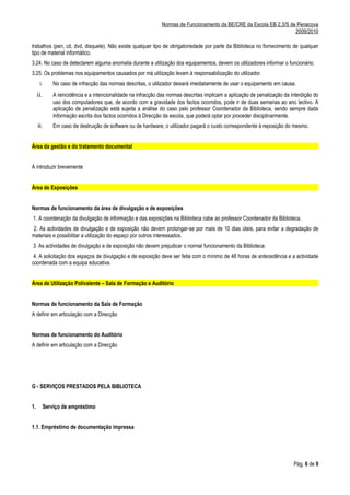 Normas de Funcionamento da BE/CRE da Escola EB 2,3/S de Penacova
                                                                                                                         2009/2010

trabalhos (pen, cd, dvd, disquete). Não existe qualquer tipo de obrigatoriedade por parte da Biblioteca no fornecimento de qualquer
tipo de material informático.
3.24. No caso de detectarem alguma anomalia durante a utilização dos equipamentos, devem os utilizadores informar o funcionário.
3.25. Os problemas nos equipamentos causados por má utilização levam à responsabilização do utilizador.
      i.        No caso de infracção das normas descritas, o utilizador deixará imediatamente de usar o equipamento em causa.
     ii.        A reincidência e a intencionalidade na infracção das normas descritas implicam a aplicação de penalização da interdição do
                uso dos computadores que, de acordo com a gravidade dos factos ocorridos, pode ir de duas semanas ao ano lectivo. A
                aplicação de penalização está sujeita a análise do caso pelo professor Coordenador da Biblioteca, sendo sempre dada
                informação escrita dos factos ocorridos à Direcção da escola, que poderá optar por proceder disciplinarmente.
     iii.       Em caso de destruição de software ou de hardware, o utilizador pagará o custo correspondente à reposição do mesmo.


Área da gestão e do tratamento documental


A introduzir brevemente


Área de Exposições


Normas de funcionamento da área de divulgação e de exposições
1. A coordenação da divulgação de informação e das exposições na Biblioteca cabe ao professor Coordenador da Biblioteca.
2. As actividades de divulgação e de exposição não devem prolongar-se por mais de 10 dias úteis, para evitar a degradação de
materiais e possibilitar a utilização do espaço por outros interessados.
3. As actividades de divulgação e de exposição não devem prejudicar o normal funcionamento da Biblioteca.
 4. A solicitação dos espaços de divulgação e de exposição deve ser feita com o mínimo de 48 horas de antecedência e a actividade
coordenada com a equipa educativa.


Área de Utilização Polivalente – Sala de Formação e Auditório


Normas de funcionamento da Sala de Formação
A definir em articulação com a Direcção


Normas de funcionamento do Auditório
A definir em articulação com a Direcção




G - SERVIÇOS PRESTADOS PELA BIBLIOTECA


1.          Serviço de empréstimo


1.1. Empréstimo de documentação impressa




                                                                                                                              Pág. 6 de 9
 