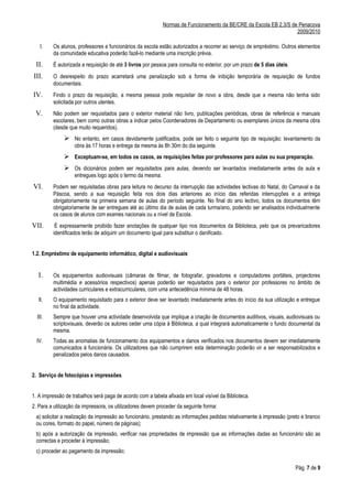 Normas de Funcionamento da BE/CRE da Escola EB 2,3/S de Penacova
                                                                                                                   2009/2010

    I.   Os alunos, professores e funcionários da escola estão autorizados a recorrer ao serviço de empréstimo. Outros elementos
         da comunidade educativa poderão fazê-lo mediante uma inscrição prévia.
 II.     É autorizada a requisição de até 3 livros por pessoa para consulta no exterior, por um prazo de 5 dias úteis.
III.     O desrespeito do prazo acarretará uma penalização sob a forma de inibição temporária de requisição de fundos
         documentais.
IV.      Findo o prazo da requisição, a mesma pessoa pode requisitar de novo a obra, desde que a mesma não tenha sido
         solicitada por outros utentes.
 V.      Não podem ser requisitados para o exterior material não livro, publicações periódicas, obras de referência e manuais
         escolares, bem como outras obras a indicar pelos Coordenadores de Departamento ou exemplares únicos da mesma obra
         (desde que muito requeridos).
               No entanto, em casos devidamente justificados, pode ser feito o seguinte tipo de requisição: levantamento da
                   obra às 17 horas e entrega da mesma às 8h 30m do dia seguinte.
               Exceptuam-se, em todos os casos, as requisições feitas por professores para aulas ou sua preparação.
               Os dicionários podem ser requisitados para aulas, devendo ser levantados imediatamente antes da aula e
                   entregues logo após o termo da mesma.
VI.      Podem ser requisitadas obras para leitura no decurso da interrupção das actividades lectivas do Natal, do Carnaval e da
         Páscoa, sendo a sua requisição feita nos dois dias anteriores ao início das referidas interrupções e a entrega
         obrigatoriamente na primeira semana de aulas do período seguinte. No final do ano lectivo, todos os documentos têm
         obrigatoriamente de ser entregues até ao último dia de aulas de cada turma/ano, podendo ser analisados individualmente
         os casos de alunos com exames nacionais ou a nível de Escola.
VII.      É expressamente proibido fazer anotações de qualquer tipo nos documentos da Biblioteca, pelo que os prevaricadores
         identificados terão de adquirir um documento igual para substituir o danificado.


1.2. Empréstimo de equipamento informático, digital e audiovisuais


  I.     Os equipamentos audiovisuais (câmaras de filmar, de fotografar, gravadores e computadores portáteis, projectores
         multimédia e acessórios respectivos) apenas poderão ser requisitados para o exterior por professores no âmbito de
         actividades curriculares e extracurriculares, com uma antecedência mínima de 48 horas.
   II.   O equipamento requisitado para o exterior deve ser levantado imediatamente antes do início da sua utilização e entregue
         no final da actividade.
  III.   Sempre que houver uma actividade desenvolvida que implique a criação de documentos auditivos, visuais, audiovisuais ou
         scriptovisuais, deverão os autores ceder uma cópia à Biblioteca, a qual integrará automaticamente o fundo documental da
         mesma.
  IV.    Todas as anomalias de funcionamento dos equipamentos e danos verificados nos documentos devem ser imediatamente
         comunicados à funcionária. Os utilizadores que não cumprirem esta determinação poderão vir a ser responsabilizados e
         penalizados pelos danos causados.


2. Serviço de fotocópias e impressões


1. A impressão de trabalhos será paga de acordo com a tabela afixada em local visível da Biblioteca.
2. Para a utilização da impressora, os utilizadores devem proceder da seguinte forma:
 a) solicitar a realização da impressão ao funcionário, prestando as informações pedidas relativamente à impressão (preto e branco
 ou cores, formato do papel, número de páginas);
 b) após a autorização da impressão, verificar nas propriedades de impressão que as informações dadas ao funcionário são as
 correctas e proceder à impressão;
 c) proceder ao pagamento da impressão;

                                                                                                                         Pág. 7 de 9
 