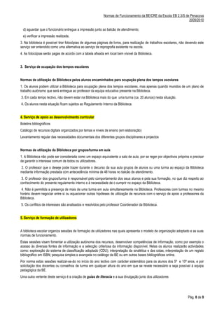 Normas de Funcionamento da BE/CRE da Escola EB 2,3/S de Penacova
                                                                                                                   2009/2010

  d) aguardar que o funcionário entregue a impressão junto ao balcão de atendimento;
  e) verificar a impressão realizada.
3. Na biblioteca é possível tirar fotocópias de algumas páginas de livros, para realização de trabalhos escolares, não devendo este
serviço ser entendido como uma alternativa ao serviço de reprografia existente na escola.
4. As fotocópias serão pagas de acordo com a tabela afixada em local bem vísível da Biblioteca.


3. Serviço de ocupação dos tempos escolares


Normas de utilização da Biblioteca pelos alunos encaminhados para ocupação plena dos tempos escolares
1. Os alunos podem utilizar a Biblioteca para ocupação plena dos tempos escolares, mas apenas quando munidos de um plano de
trabalho autónomo que será entregue ao professor da equipa educativa presente na Biblioteca.
3. Em cada tempo lectivo, não devem estar na Biblioteca mais do que uma turma (ca. 20 alunos) nesta situação.
4. Os alunos nesta situação ficam sujeitos ao Regulamento Interno da Biblioteca.


4. Serviço de apoio ao desenvolvimento curricular
Boletins bibliográficos
Catálogo de recursos digitais organizados por temas e níveis de ensino (em elaboração)
Levantamento regular das necessidades documentais dos diferentes grupos disciplinares e projectos


Normas de utilização da Biblioteca por grupos/turma em aula
1. A Biblioteca não pode ser considerada como um espaço equivalente a sala de aula, por se reger por objectivos próprios e precisar
de garantir o interesse comum de todos os utilizadores.
2. O professor que o deseje pode trazer durante o decurso da sua aula grupos de alunos ou uma turma ao espaço da Biblioteca
mediante informação prestada com antecedência mínima de 48 horas no balcão de atendimento.
 3. O professor dos grupos/turma é responsável pelo comportamento dos seus alunos e pela sua formação, no que diz respeito ao
conhecimento do presente regulamento interno e à necessidade de o cumprir no espaço da Biblioteca.
 4. Não é permitida a presença de mais de uma turma em aula simultaneamente na Biblioteca. Professores com turmas no mesmo
horário devem negociar entre si ou equacionar outras hipóteses de utilização de recursos com o serviço de apoio a professores da
Biblioteca.
5. Os conflitos de interesses são analisados e resolvidos pelo professor Coordenador da Biblioteca.


5. Serviço de formação de utilizadores


A biblioteca escolar organiza sessões de formação de utilizadores nas quais apresenta o modelo de organização adoptado e as suas
normas de funcionamento.
Estas sessões visam fomentar a utilização autónoma dos recursos, desenvolver competências de informação, como por exemplo o
acesso às diversas fontes de informação e a selecção criteriosa da informação disponível. Nelas os alunos realizarão actividades
como: exploração do sistema de classificação adoptado (CDU); interpretação da sinalética e das cotas; interpretação de um registo
bibliográfico em ISBN; pesquisa simples e avançada no catálogo da BE ou em outras bases bibliográficas online.
Por norma estas sessões realizar-se-ão no início do ano lectivo com carácter sistemático para os alunos dos 5º e 10º anos, e por
solicitação dos docentes ou conselhos de turma em qualquer altura do ano em que se revele necessário e seja possível à equipa
pedagógica da BE.
Uma outra vertente deste serviço é a criação de guias de literacia e a sua divulgação junto dos utilizadores




                                                                                                                       Pág. 8 de 9
 