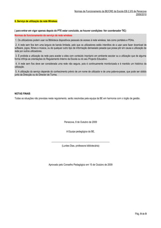Normas de Funcionamento da BE/CRE da Escola EB 2,3/S de Penacova
                                                                                                                  2009/2010

6. Serviço de utilização da rede Wireless


( para entrar em vigor apenas depois do PTE estar concluído, se houver condições- Ver coordenador TIC)
Normas de funcionamento do serviço de rede wireless
1. Os utilizadores podem usar na Biblioteca dispositivos pessoais de acesso à rede wireless, tais como portáteis e PDAs.
 2. A rede sem fios tem uma largura de banda limitada, pelo que os utilizadores estão interditos de a usar para fazer download de
software, jogos, filmes e música, ou de qualquer outro tipo de informação demasiado pesada que possa pôr em causa a utilização da
rede por outros utilizadores.
 3. É proibida a utilização da rede para aceder a sites com conteúdo impróprio em ambiente escolar ou a utilização que de alguma
forma infrinja as orientações do Regulamento Interno da Escola ou do seu Projecto Educativo.
 4. A rede sem fios deve ser considerada uma rede não segura, pois é continuamente monitorizada e é mantido um histórico da
utilização.
 5. A utilização do serviço depende do conhecimento prévio de um nome de utilizador e de uma palavra-passe, que pode ser obtido
junto da Direcção ou do Director de Turma.




NOTAS FINAIS
Todas as situações não previstas neste regulamento, serão resolvidas pela equipa da BE em harmonia com o órgão de gestão.




                                                 Penacova, 8 de Outubro de 2009


                                                   A Equipa pedagógica da BE,


                                    _______________________________________________
                                              (Lurdes Dias, professora bibliotecária)




                                 Aprovado pelo Conselho Pedagógico em 15 de Outubro de 2009




                                                                                                                           Pág. 9 de 9
 