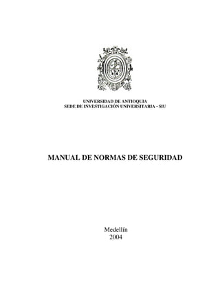UNIVERSIDAD DE ANTIOQUIA
   SEDE DE INVESTIGACIÓN UNIVERSITARIA - SIU




MANUAL DE NORMAS DE SEGURIDAD




                   Medellín
                    2004
 