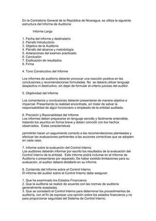 En la Contraloría General de la República de Nicaragua, se utiliza la siguiente
estructura del Informe de Auditoría:

        Informe Largo

1. Fecha del informe y destinatario
2. Párrafo Introductorio
3. Objetivo de la Auditoría
4. Párrafo del alcance y metodología
5. Aclaraciones del examen practicado
6. Conclusión
7. Explicación de resultados
8. Firma

4. Tono Constructivo del Informe

Los informes de auditoría deberán provocar una reacción positiva en las
conclusiones y recomendaciones formuladas. No se deberá utilizar lenguaje
despectivo ni destructivo, sin dejar de formular el criterio juicioso del auditor.

5. Objetividad del Informe

Los comentarios y conclusiones deberán presentarse de manera objetiva e
imparcial. Presentando la realidad encontrada, sin tratar de salvar la
responsabilidad de algún funcionario o empleado de la entidad auditada.

6. Precisión y Razonabilidad del Informe
Los informes deben prepararse en lenguaje sencillo y fácilmente entendible,
tratando los asuntos en forma breve y deben coincidir con los hechos
observados. Estas características

permitirán hacer un seguimiento correcto a las recomendaciones planteadas y
efectuar las evaluaciones pertinentes a las acciones correctivas que se adopten
en cada caso.

7. Informe sobre la evaluación del Control Interno
Los auditores deberán informar por escrito los resultados de la evaluación del
Control Interno de la entidad. Este informe podrá incluirse en el Informe de
Auditoría o presentarse por separado; De haber existido limitaciones para su
evaluación, el auditor deberá detallarlo en su informe.

8. Contenido del Informe sobre el Control Interno
El informe del auditor sobre el Control Interno debe asegurar:

1. Que ha examinado los Estados Financieros
2. Que la auditoría se realizó de acuerdo con las normas de auditoría
generalmente aceptadas.
3. Que se consideró el Control Interno para determinar los procedimientos de
auditoría, con el fin de expresar una opinión sobre los estados financieros y no
para proporcionar seguridad del Sistema de Control Interno.
 