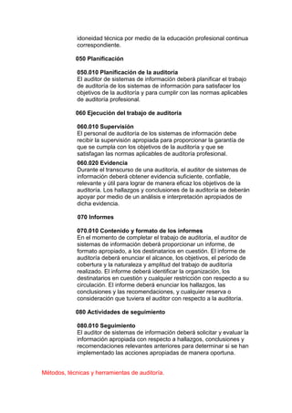 idoneidad técnica por medio de la educación profesional continua
             correspondiente.

            050 Planificación

             050.010 Planificación de la auditoría
             El auditor de sistemas de información deberá planificar el trabajo
             de auditoría de los sistemas de información para satisfacer los
             objetivos de la auditoría y para cumplir con las normas aplicables
             de auditoría profesional.

            060 Ejecución del trabajo de auditoría

             060.010 Supervisión
             El personal de auditoría de los sistemas de información debe
             recibir la supervisión apropiada para proporcionar la garantía de
             que se cumpla con los objetivos de la auditoría y que se
             satisfagan las normas aplicables de auditoría profesional.
             060.020 Evidencia
             Durante el transcurso de una auditoría, el auditor de sistemas de
             información deberá obtener evidencia suficiente, confiable,
             relevante y útil para lograr de manera eficaz los objetivos de la
             auditoría. Los hallazgos y conclusiones de la auditoría se deberán
             apoyar por medio de un análisis e interpretación apropiados de
             dicha evidencia.

             070 Informes

             070.010 Contenido y formato de los informes
             En el momento de completar el trabajo de auditoría, el auditor de
             sistemas de información deberá proporcionar un informe, de
             formato apropiado, a los destinatarios en cuestión. El informe de
             auditoría deberá enunciar el alcance, los objetivos, el período de
             cobertura y la naturaleza y amplitud del trabajo de auditoría
             realizado. El informe deberá identificar la organización, los
             destinatarios en cuestión y cualquier restricción con respecto a su
             circulación. El informe deberá enunciar los hallazgos, las
             conclusiones y las recomendaciones, y cualquier reserva o
             consideración que tuviera el auditor con respecto a la auditoría.

            080 Actividades de seguimiento

             080.010 Seguimiento
             El auditor de sistemas de información deberá solicitar y evaluar la
             información apropiada con respecto a hallazgos, conclusiones y
             recomendaciones relevantes anteriores para determinar si se han
             implementado las acciones apropiadas de manera oportuna.


Métodos, técnicas y herramientas de auditoría.
 