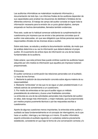 Las auditorías informáticas se materializan recabando información y
documentación de todo tipo. Los informes finales de los auditores dependen de
sus capacidades para analizar las situaciones de debilidad o fortaleza de los
diferentes entornos. El trabajo de campo del auditor consiste en lograr toda la
información necesaria para la emisión de un juicio global objetivo, siempre
amparado en hechos demostrables, llamados también evidencias.

Para esto, suele ser lo habitual comenzar solicitando la cumplimentación de
cuestionarios pre impresos que se envían a las personas concretas que el
auditor cree adecuadas, sin que sea obligatorio que dichas personas sean las
responsables oficiales de las diversas áreas a auditar.

Sobre esta base, se estudia y analiza la documentación recibida, de modo que
tal análisis determine a su vez la información que deberá elaborar el propio
auditor. El cruzamiento de ambos tipos de información es una de las bases
fundamentales de la auditoría.

Cabe aclarar, que esta primera fase puede omitirse cuando los auditores hayan
adquirido por otro medios la información que aquellos pre impresos hubieran
proporcionado.

Entrevistas:
El auditor comienza a continuación las relaciones personales con el auditado.
Lo hace de tres formas:
1. Mediante la petición de documentación concreta sobre alguna materia de su
responsabilidad.
2. Mediante “entrevistas” en las que no se sigue un plan predeterminado ni un
método estricto de sometimiento a un cuestionario.
3. Por medio de entrevistas en las que el auditor sigue un método
preestablecido de antemano y busca unas finalidades concretas.
La entrevista es una de las actividades personales más importante del auditor;
en ellas, éste recoge más información, y mejor matizada, que la proporcionada
por medios propios puramente técnicos o por las respuestas escritas a
cuestionarios.

Aparte de algunas cuestiones menos importantes, la entrevista entre auditor y
auditado se basa fundamentalmente en el concepto de interrogatorio; es lo que
hace un auditor, interroga y se interroga a sí mismo. El auditor informático
experto entrevista al auditado siguiendo un cuidadoso sistema previamente
establecido, consistente en que bajo la forma de una conversación correcta y lo
 