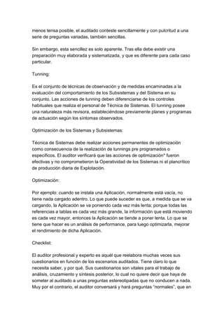 menos tensa posible, el auditado conteste sencillamente y con pulcritud a una
serie de preguntas variadas, también sencillas.

Sin embargo, esta sencillez es solo aparente. Tras ella debe existir una
preparación muy elaborada y sistematizada, y que es diferente para cada caso
particular.

Tunning:

Es el conjunto de técnicas de observación y de medidas encaminadas a la
evaluación del comportamiento de los Subsistemas y del Sistema en su
conjunto. Las acciones de tunning deben diferenciarse de los controles
habituales que realiza el personal de Técnica de Sistemas. El tunning posee
una naturaleza más revisora, estableciéndose previamente planes y programas
de actuación según los síntomas observados.

Optimización de los Sistemas y Subsistemas:

Técnica de Sistemas debe realizar acciones permanentes de optimización
como consecuencia de la realización de tunnings pre programados o
específicos. El auditor verificará que las acciones de optimización* fueron
efectivas y no comprometieron la Operatividad de los Sistemas ni el plancrítico
de producción diaria de Explotación.

Optimización:

Por ejemplo: cuando se instala una Aplicación, normalmente está vacía, no
tiene nada cargado adentro. Lo que puede suceder es que, a medida que se va
cargando, la Aplicación se va poniendo cada vez más lenta; porque todas las
referencias a tablas es cada vez más grande, la información que está moviendo
es cada vez mayor, entonces la Aplicación se tiende a poner lenta. Lo que se
tiene que hacer es un análisis de performance, para luego optimizarla, mejorar
el rendimiento de dicha Aplicación.

Checklist:

El auditor profesional y experto es aquél que reelabora muchas veces sus
cuestionarios en función de los escenarios auditados. Tiene claro lo que
necesita saber, y por qué. Sus cuestionarios son vitales para el trabajo de
análisis, cruzamiento y síntesis posterior, lo cual no quiere decir que haya de
someter al auditado a unas preguntas estereotipadas que no conducen a nada.
Muy por el contrario, el auditor conversará y hará preguntas “normales”, que en
 