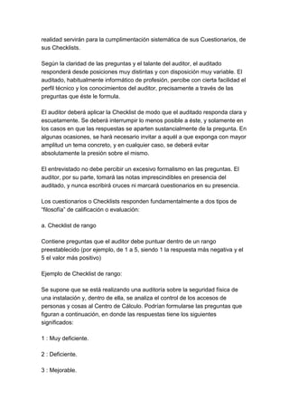 realidad servirán para la cumplimentación sistemática de sus Cuestionarios, de
sus Checklists.

Según la claridad de las preguntas y el talante del auditor, el auditado
responderá desde posiciones muy distintas y con disposición muy variable. El
auditado, habitualmente informático de profesión, percibe con cierta facilidad el
perfil técnico y los conocimientos del auditor, precisamente a través de las
preguntas que éste le formula.

El auditor deberá aplicar la Checklist de modo que el auditado responda clara y
escuetamente. Se deberá interrumpir lo menos posible a éste, y solamente en
los casos en que las respuestas se aparten sustancialmente de la pregunta. En
algunas ocasiones, se hará necesario invitar a aquél a que exponga con mayor
amplitud un tema concreto, y en cualquier caso, se deberá evitar
absolutamente la presión sobre el mismo.

El entrevistado no debe percibir un excesivo formalismo en las preguntas. El
auditor, por su parte, tomará las notas imprescindibles en presencia del
auditado, y nunca escribirá cruces ni marcará cuestionarios en su presencia.

Los cuestionarios o Checklists responden fundamentalmente a dos tipos de
“filosofía” de calificación o evaluación:

a. Checklist de rango

Contiene preguntas que el auditor debe puntuar dentro de un rango
preestablecido (por ejemplo, de 1 a 5, siendo 1 la respuesta más negativa y el
5 el valor más positivo)

Ejemplo de Checklist de rango:

Se supone que se está realizando una auditoría sobre la seguridad física de
una instalación y, dentro de ella, se analiza el control de los accesos de
personas y cosas al Centro de Cálculo. Podrían formularse las preguntas que
figuran a continuación, en donde las respuestas tiene los siguientes
significados:

1 : Muy deficiente.

2 : Deficiente.

3 : Mejorable.
 