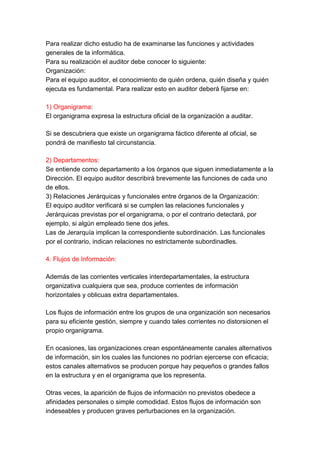 Para realizar dicho estudio ha de examinarse las funciones y actividades
generales de la informática.
Para su realización el auditor debe conocer lo siguiente:
Organización:
Para el equipo auditor, el conocimiento de quién ordena, quién diseña y quién
ejecuta es fundamental. Para realizar esto en auditor deberá fijarse en:

1) Organigrama:
El organigrama expresa la estructura oficial de la organización a auditar.

Si se descubriera que existe un organigrama fáctico diferente al oficial, se
pondrá de manifiesto tal circunstancia.

2) Departamentos:
Se entiende como departamento a los órganos que siguen inmediatamente a la
Dirección. El equipo auditor describirá brevemente las funciones de cada uno
de ellos.
3) Relaciones Jerárquicas y funcionales entre órganos de la Organización:
El equipo auditor verificará si se cumplen las relaciones funcionales y
Jerárquicas previstas por el organigrama, o por el contrario detectará, por
ejemplo, si algún empleado tiene dos jefes.
Las de Jerarquía implican la correspondiente subordinación. Las funcionales
por el contrario, indican relaciones no estrictamente subordinadles.

4. Flujos de Información:

Además de las corrientes verticales interdepartamentales, la estructura
organizativa cualquiera que sea, produce corrientes de información
horizontales y oblicuas extra departamentales.

Los flujos de información entre los grupos de una organización son necesarios
para su eficiente gestión, siempre y cuando tales corrientes no distorsionen el
propio organigrama.

En ocasiones, las organizaciones crean espontáneamente canales alternativos
de información, sin los cuales las funciones no podrían ejercerse con eficacia;
estos canales alternativos se producen porque hay pequeños o grandes fallos
en la estructura y en el organigrama que los representa.

Otras veces, la aparición de flujos de información no previstos obedece a
afinidades personales o simple comodidad. Estos flujos de información son
indeseables y producen graves perturbaciones en la organización.
 