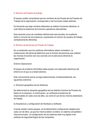5. Número de Puestos de trabajo

El equipo auditor comprobará que los nombres de los Puesto de los Puestos de
Trabajo de la organización corresponden a las funciones reales distintas.

Es frecuente que bajo nombres diferentes se realicen funciones idénticas, lo
cual indica la existencia de funciones operativas redundantes.

Esta situación pone de manifiesto deficiencias estructurales; los auditores
darán a conocer tal circunstancia y expresarán el número de puestos de trabajo
verdaderamente diferentes.

6. Número de personas por Puesto de Trabajo

Es un parámetro que los auditores informáticos deben considerar. La
inadecuación del personal determina que el número de personas que realizan
las mismas funciones rara vez coincida con la estructura oficial de la
organización.

Entorno Operacional

El equipo de auditoría informática debe poseer una adecuada referencia del
entorno en el que va a desenvolverse.

Este conocimiento previo se logra determinando, fundamentalmente, los
siguientes extremos:

a. Situación geográfica de los Sistemas:

Se determinará la ubicación geográfica de los distintos Centros de Proceso de
Datos en la empresa. A continuación, se verificará la existencia de
responsables en cada unos de ellos, así como el uso de los mismos estándares
de trabajo.

b) Arquitectura y configuración de Hardware y Software:

Cuando existen varios equipos, es fundamental la configuración elegida para
cada uno de ellos, ya que los mismos deben constituir un sistema compatible e
intercomunicado. La configuración de los sistemas está muy ligada a las
políticas de seguridad lógica de las compañías.
 