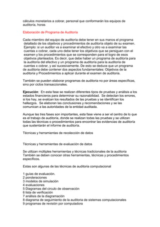 cálculos monetarios a cobrar, personal que conformarán los equipos de
auditoría, horas

Elaboración de Programa de Auditoría

Cada miembro del equipo de auditoría debe tener en sus manos el programa
 detallado de los objetivos y procedimientos de auditoría objeto de su examen.
 Ejemplo: si un auditor va a examinar el efectivo y otro va a examinar las
 cuentas x cobrar, cada uno debe tener los objetivos que se persiguen con el
 examen y los procedimientos que se corresponden para el logro de esos
 objetivos planteados. Es decir, que debe haber un programa de auditoría para
 la auditoría del efectivo y un programa de auditoría para la auditoría de
 cuentas x cobrar, y así sucesivamente. De esto se deduce que un programa
de auditoria debe contener dos aspectos fundamentales: Objetivos de la
auditoria y Procedimientos a aplicar durante el examen de auditoria.

También se pueden elaborar programas de auditoria no por áreas específicas,
sino por ciclos transaccionales.

Ejecución: En esta fase se realizan diferentes tipos de pruebas y análisis a los
estados financieros para determinar su razonabilidad. Se detectan los errores,
si los hay, se evalúan los resultados de las pruebas y se identifican los
hallazgos. Se elaboran las conclusiones y recomendaciones y se las
comunican a las autoridades de la entidad auditada.

Aunque las tres fases son importantes, esta fase viene a ser el centro de lo que
es el trabajo de auditoría, donde se realizan todas las pruebas y se utilizan
todas las técnicas o procedimientos para encontrar las evidencias de auditoría
que sustentarán el informe de auditoría.

Técnicas y herramientas de recolección de datos


Técnicas y herramientas de evaluación de datos

Se utilizan múltiples herramientas y técnicas tradicionales de la auditoria
También se deben conocer otras herramientas, técnicas y procedimientos
específicos.

Estas son algunas de las técnicas de auditoria computacional

1 guías de evaluación.
2 ponderaciones
3 modelos de simulación
4 evaluaciones
5 Diagramas del circulo de observación
6 lista de verificación
7 análisis de la diagramación
8 diagrama de seguimiento de la auditoria de sistemas computacionales
9 programas de revisión por computadora
 
