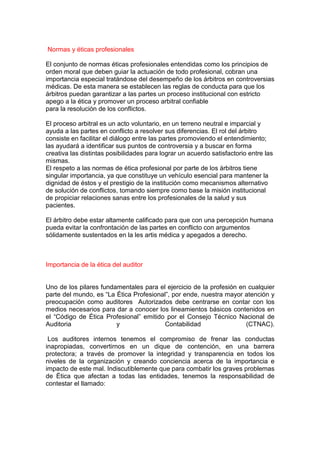 Normas y éticas profesionales

El conjunto de normas éticas profesionales entendidas como los principios de
orden moral que deben guiar la actuación de todo profesional, cobran una
importancia especial tratándose del desempeño de los árbitros en controversias
médicas. De esta manera se establecen las reglas de conducta para que los
árbitros puedan garantizar a las partes un proceso institucional con estricto
apego a la ética y promover un proceso arbitral confiable
para la resolución de los conflictos.

El proceso arbitral es un acto voluntario, en un terreno neutral e imparcial y
ayuda a las partes en conflicto a resolver sus diferencias. El rol del árbitro
consiste en facilitar el diálogo entre las partes promoviendo el entendimiento;
las ayudará a identificar sus puntos de controversia y a buscar en forma
creativa las distintas posibilidades para lograr un acuerdo satisfactorio entre las
mismas.
El respeto a las normas de ética profesional por parte de los árbitros tiene
singular importancia, ya que constituye un vehículo esencial para mantener la
dignidad de éstos y el prestigio de la institución como mecanismos alternativo
de solución de conflictos, tomando siempre como base la misión institucional
de propiciar relaciones sanas entre los profesionales de la salud y sus
pacientes.

El árbitro debe estar altamente calificado para que con una percepción humana
pueda evitar la confrontación de las partes en conflicto con argumentos
sólidamente sustentados en la les artis médica y apegados a derecho.



Importancia de la ética del auditor


Uno de los pilares fundamentales para el ejercicio de la profesión en cualquier
parte del mundo, es “La Ética Profesional”, por ende, nuestra mayor atención y
preocupación como auditores Autorizados debe centrarse en contar con los
medios necesarios para dar a conocer los lineamientos básicos contenidos en
el “Código de Ética Profesional” emitido por el Consejo Técnico Nacional de
Auditoria               y               Contabilidad                 (CTNAC).

 Los auditores internos tenemos el compromiso de frenar las conductas
inapropiadas, convertirnos en un dique de contención, en una barrera
protectora; a través de promover la integridad y transparencia en todos los
niveles de la organización y creando conciencia acerca de la importancia e
impacto de este mal. Indiscutiblemente que para combatir los graves problemas
de Ética que afectan a todas las entidades, tenemos la responsabilidad de
contestar el llamado:
 