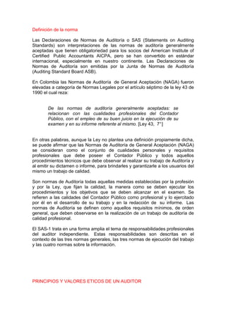 Definición de la norma

Las Declaraciones de Normas de Auditoría o SAS (Statements on Auditing
Standards) son interpretaciones de las normas de auditoría generalmente
aceptadas que tienen obligatoriedad para los socios del American Institute of
Certified Public Accountants AICPA, pero se han convertido en estándar
internacional, especialmente en nuestro continente. Las Declaraciones de
Normas de Auditoría son emitidas por la Junta de Normas de Auditoría
(Auditing Standard Board ASB).

En Colombia las Normas de Auditoría de General Aceptación (NAGA) fueron
elevadas a categoría de Normas Legales por el artículo séptimo de la ley 43 de
1990 el cual reza:


       De las normas de auditoría generalmente aceptadas: se
       relacionan con las cualidades profesionales del Contador
       Público, con el empleo de su buen juicio en la ejecución de su
       examen y en su informe referente al mismo. [Ley 43, 7° ]


En otras palabras, aunque la Ley no plantea una definición propiamente dicha,
se puede afirmar que las Normas de Auditoría de General Aceptación (NAGA)
se consideran como el conjunto de cualidades personales y requisitos
profesionales que debe poseer el Contador Público y todos aquellos
procedimientos técnicos que debe observar al realizar su trabajo de Auditoría y
al emitir su dictamen o informe, para brindarles y garantizarle a los usuarios del
mismo un trabajo de calidad.

Son normas de Auditoría todas aquellas medidas establecidas por la profesión
y por la Ley, que fijan la calidad, la manera como se deben ejecutar los
procedimientos y los objetivos que se deben alcanzar en el examen. Se
refieren a las calidades del Contador Público como profesional y lo ejercitado
por él en el desarrollo de su trabajo y en la redacción de su informe. Las
normas de Auditoría se definen como aquellos requisitos mínimos, de orden
general, que deben observarse en la realización de un trabajo de auditoría de
calidad profesional.

El SAS-1 trata en una forma amplia el tema de responsabilidades profesionales
del auditor independiente. Estas responsabilidades son descritas en el
contexto de las tres normas generales, las tres normas de ejecución del trabajo
y las cuatro normas sobre la información.




PRINCIPIOS Y VALORES ETICOS DE UN AUDITOR
 