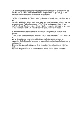 Los principios éticos son parte del comportamiento moral, de la cultura, de las
virtudes, de la actitud y de la conducta de las personas en general, y de los
profesionales en funciones específicas, en particular.

La Dirección General de Control Interno considera que el comportamiento ético,
así
como las relaciones personales, es la base fundamental para el ejercicio de las
atribuciones del Auditor Interno del I.P.A.P.C. La participación ética de los
profesionales en funciones específicas y de los servidores públicos en general,
se asegura respetando un conjunto de valores o principios morales.

El Auditor Interno debe abstenerse de realizar cualquier acto cuando éste
genere
Conflicto con las disposiciones de este Código, las normas del Control Interno o
el
Marco de lealtad en el servicio del Instituto, o afecte negativamente la
reputación de la Dirección, tomando en cuenta la importancia de la tarea que la
Institución le
Encomienda, que es la búsqueda de la verdad en forma totalmente objetiva.
Está
Impedido de participar en la administración Activa donde ejerce el control.
 