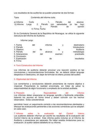 Los resultados de las auditorías se pueden presentar de dos formas:

Tipos              Contenido del informe corto

a) Informe      Corto                     1.        Párrafo    del       alcance
 b) Informe   Largo          2.Párrafo         con salvedades (si      las hay)
                              3.               Párrafo       de           opinión
                    4. Firma, Fecha

En la Contraloría General de la República de Nicaragua, se utiliza la siguiente
estructura del Informe de Auditoría:

        Informe Largo

1. Fecha             del                informe           y           destinatario
2. Párrafo                                                           Introductorio
3. Objetivo                       de                 la                  Auditoría
4. Párrafo           del                alcance          y           metodología
5. Aclaraciones                   del              examen              practicado
6. Conclusión
7. Explicación                              de                         resultados
8. Firma

4. Tono Constructivo del Informe

Los informes de auditoría deberán provocar una reacción positiva en las
conclusiones y recomendaciones formuladas. No se deberá utilizar lenguaje
despectivo ni destructivo, sin dejar de formular el criterio juicioso del auditor.

5. Objetividad del Informe

Los comentarios y conclusiones deberán presentarse de manera objetiva e
imparcial. Presentando la realidad encontrada, sin tratar de salvar la
responsabilidad de algún funcionario o empleado de la entidad auditada.

6. Precisión        y            Razonabilidad        del          Informe
Los informes deben prepararse en lenguaje sencillo y fácilmente entendible,
tratando los asuntos en forma breve y deben coincidir con los hechos
observados. Estas características

permitirán hacer un seguimiento correcto a las recomendaciones planteadas y
efectuar las evaluaciones pertinentes a las acciones correctivas que se adopten
en cada caso.

7. Informe      sobre      la      evaluación        del  Control      Interno
Los auditores deberán informar por escrito los resultados de la evaluación del
Control Interno de la entidad. Este informe podrá incluirse en el Informe de
Auditoría o presentarse por separado; De haber existido limitaciones para su
evaluación, el auditor deberá detallarlo en su informe.
 