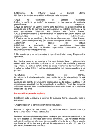8. Contenido       del      Informe        sobre     el     Control      Interno
El informe del auditor sobre el Control Interno debe asegurar:

1. Que         ha         examinado        los        Estados        Financieros
2. Que la auditoría se realizó de acuerdo con las normas de auditoría
generalmente                                                          aceptadas.
3. Que se consideró el Control Interno para determinar los procedimientos de
auditoría, con el fin de expresar una opinión sobre los estados financieros y no
para     proporcionar     seguridad   del    Sistema    de    Control    Interno.
4. Que el establecimiento y mantenimiento del sistema de Control Interno son
responsabilidad                 de                la             Administración.
5. Explicación de los objetivos y limitaciones inherentes del control Interno.
6. Descripción de las políticas y procedimientos importantes del Control Interno
7. Definición             y            alcance            del             trabajo
8. Definición     y     descripción    de     las    condiciones     observadas
9. Descripción de las debilidades importantes observadas y las
recomendaciones correspondientes.

9. Declaraciones en el Informe sobre el cumplimiento de Leyes y Reglamentos
aplicables.

Las divulgaciones en el informe sobre cumplimiento legal y reglamentario
deben estar estructuradas conforme a las normas de auditoría y normas
específicas. Se deberá señalar todos los casos importantes de incumplimiento
y todos los actos ilícitos o indicios de ilegalidades que puedan conducir a un
proceso                                                                 penal.

10. Difusión            y             Trámite           del             Informe.
La oficina de Auditoría o el auditor responsable del equipo de auditoría deberá
presentar                    el                   informe                     de
auditoría por escrito al funcionario responsable de la entidad auditada y al
organismo o autoridad que haya solicitado la auditoría. Todas las personas
auditadas deberán tener conocimiento de los resultados finales de la auditoria
efectuada a su área.

Normas del informe de Auditoría

Establecen todo lo relativo al informe de auditoría; fecha, contenido, tipos y
estructura.

1. Oportunidad en la comunicación de los Resultados

Durante la ejecución del trabajo, los auditores deben discutir con los
funcionarios de la entidad auditada, los

Informes parciales que contengan los hallazgos que se vayan obteniendo a fin
de que adopten las medidas correctivas pertinentes. Los resultados finales
deberán trasmitirse en el menor tiempo posible a través de un informe escrito
aprobado por el auditor jefe y el cual también deberá ser discutido con los
funcionarios de la entidad auditada.
 
