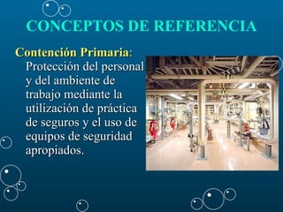 CONCEPTOS DE REFERENCIA   Contención Primaria :  Protección del personal y del ambiente de trabajo mediante la utilización de práctica de seguros y el uso de equipos de seguridad apropiados. 