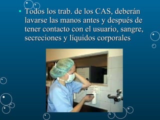 Todos los trab. de los CAS, deberán lavarse las manos antes y después de tener contacto con el usuario, sangre, secreciones y líquidos corporales   