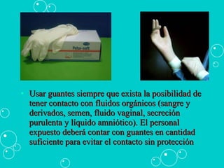 Usar guantes siempre que exista la posibilidad de tener contacto con fluidos orgánicos (sangre y derivados, semen, fluido vaginal, secreción purulenta y líquido amniótico). El personal expuesto deberá contar con guantes en cantidad suficiente para evitar el contacto sin protección  