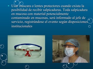 Usar mascara o lentes protectores cuando exista la posibilidad de recibir salpicaduras. Toda salpicadura en mucosa con material potencialmente contaminado en mucosas, será informado al jefe de servicio, registrándose el evento según disposiciones institucionales   