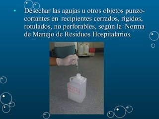 Desechar las agujas u otros objetos punzo-cortantes en  recipientes cerrados, rígidos, rotulados, no perforables, según la  Norma de Manejo de Residuos Hospitalarios. 