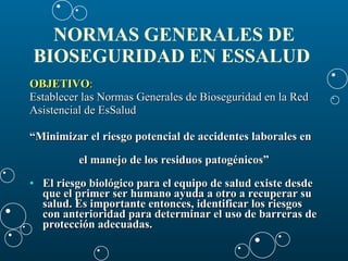 NORMAS GENERALES DE BIOSEGURIDAD EN ESSALUD   OBJETIVO : Establecer las Normas Generales de Bioseguridad en la Red  Asistencial de EsSalud  “ Minimizar el riesgo potencial de accidentes laborales en  el manejo de los residuos patogénicos” El riesgo biológico para el equipo de salud existe desde que el primer ser humano ayuda a otro a recuperar su salud. Es importante entonces, identificar los riesgos con anterioridad para determinar el uso de barreras de protección adecuadas.   
