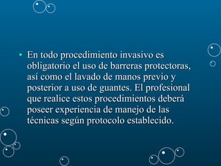 En todo procedimiento invasivo es obligatorio el uso de barreras protectoras, así como el lavado de manos previo y posterior a uso de guantes. El profesional que realice estos procedimientos deberá poseer experiencia de manejo de las técnicas según protocolo establecido.  