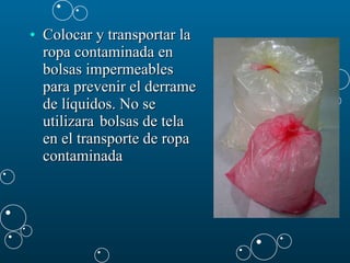Colocar y transportar la ropa contaminada en bolsas impermeables para prevenir el derrame de líquidos. No se utilizara  bolsas de tela en el transporte de ropa contaminada  