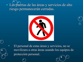 Las puertas de las áreas y servicios de alto riesgo permanecerán cerradas.  El personal de estas áreas y servicios, no se movilizara a otras áreas usando los equipos de protección personal . 