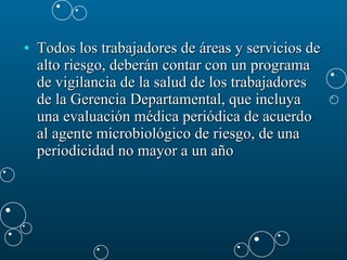 Todos los trabajadores de áreas y servicios de alto riesgo, deberán contar con un programa de vigilancia de la salud de los trabajadores de la Gerencia Departamental, que incluya una evaluación médica periódica de acuerdo al agente microbiológico de riesgo, de una periodicidad no mayor a un año  