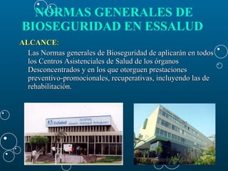 ALCANCE : Las Normas generales de Bioseguridad de aplicarán en todos los Centros Asistenciales de Salud de los órganos Desconcentrados y en los que otorguen prestaciones preventivo-promocionales, recuperativas, incluyendo las de rehabilitación.  NORMAS GENERALES DE BIOSEGURIDAD EN ESSALUD   