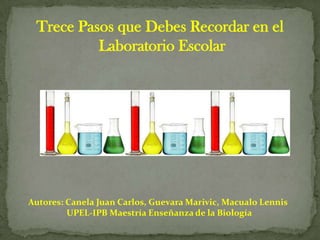 Trece Pasos que Debes Recordar en el
          Laboratorio Escolar




Autores: Canela Juan Carlos, Guevara Marivic, Macualo Lennis
         UPEL-IPB Maestría Enseñanza de la Biología
 