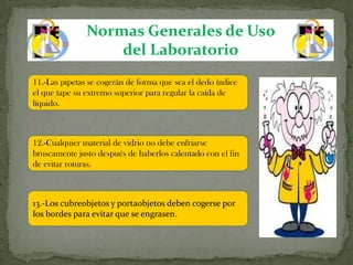 Normas Generales de Uso
                   del Laboratorio
11.-Las pipetas se cogerán de forma que sea el dedo índice
el que tape su extremo superior para regular la caída de
líquido.



12.-Cualquier material de vidrio no debe enfriarse
bruscamente justo después de haberlos calentado con el fin
de evitar roturas.



13.-Los cubreobjetos y portaobjetos deben cogerse por
los bordes para evitar que se engrasen.
 