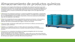 Almacenamiento de productos químicos
Guardar en los lugares de trabajo las cantidades de productos químicos que sean
estrictamente necesarias. No guardar los productos químicos y líquidos peligrosos en
recipientes abiertos. Los envases adecuados han de cerrarse después de utilizarse o
al quedar vacíos, así que es preferible que tengan algún cierre de seguridad tipo
automático.
Almacenar los productos químicos y sustancias peligrosas separadas y clasificadas
por el riesgo que generan (incendio, corrosivo, tóxico…) y siendo muy cuidadosos con
las incompatibilidades ante posibles reacciones, como las sustancias combustibles
lejos de las oxidantes o las tóxicas.
Poner los recipientes de poca capacidad de sustancias corrosivas, como ácidos y
álcalis, separados entre sí con bandejas y cubetos de retención que puedan
detener derrames ocasionados por fugas o roturas de envase.
Hay que elegir recipientes adecuados que minimicen el efecto corrosivo de las
sustancias que contienen.
Debido a su fragilidad, utilizar el vidrio sólo para pequeñas cantidades.
Utilizar todo tipo de protecciones y también asas para facilitar el manejo de los
envases.
Conservar los recipientes de plástico en lugares protegidos del sol o las bajas
temperaturas para evitar que se deformen.
Buena ventilación en los locales y almacenes, sobre todo en los sitios de productos
tóxicos o inflamables (que pueden generar atmósferas explosivas), así como sistemas
de drenaje que ayuden a controlar derrames de químicos.
 