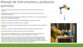 Manejo de instrumentos y productos
químicos
Antes de manipular un aparato o montaje eléctrico, desconéctalo de la red
eléctrica.
No pongas en funcionamiento un circuito eléctrico sin que el profesor haya
revisado la instalación.
No utilices ninguna herramienta o máquina sin conocer su uso, funcionamiento y
normas de seguridad específicas.
Maneja con especial cuidado el material frágil, por ejemplo, el vidrio.
Informa al profesor del material roto o averiado.
Fíjate en los signos de peligrosidad que aparecen en los frascos de los productos
químicos.
Lávate las manos con jabón después de tocar cualquier producto químico.
Al acabar la práctica, limpia y ordena el material utilizado.
Si te salpicas accidentalmente, lava la zona afectada con agua abundante. Si
salpicas la mesa, límpiala con agua y sécala después con un paño.
Evita el contacto con fuentes de calor. No manipules cerca de ellas sustancias
inflamables. Para sujetar el instrumental de vidrio y retirarlo del fuego, utiliza
pinzas de madera. Cuando calientes los tubos de ensayo con la ayuda de dichas
pinzas, procura darles cierta inclinación. Nunca mires directamente al interior del
tubo por su abertura ni dirijas esta hacia algún compañero.
 