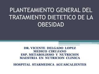 PLANTEAMIENTO GENERAL DEL
TRATAMIENTO DIETETICO DE LA
OBESIDAD
DR. VICENTE DELGADO LOPEZ
MEDICO CIRUJANO
ESP. METABOLISMO Y NUTRICION
MAESTRIA EN NUTRICION CLINICA
HOSPITAL STARMEDICA AGUASCALIENTES
 