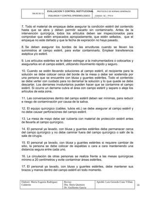 EVALUACION Y CONTROL INSTITUCIONAL PROTOCOLO DE NORMAS GENERALES
SALAS DE Cx
VIGILANCIA Y CONTROL EPIDEMIOLOGICO CODIGO: AC – PT014
VERSIÓN: 01-2007
7. Todo el material de empaque debe asegurar la condición estéril del contenido
hasta que se abra y deben permitir sacarlo sin contaminarlo. Antes de la
intervención quirúrgica, todos los artículos deben ser inspeccionados para
comprobar que estén empacados apropiadamente, que estén sellados, que el
empaque no este dañado y que la fecha de expiración no haya pasado.
8. Se deben asegurar los bordes de las envolturas cuando se lleven los
suministros al campo estéril, para evitar contaminarlo. Emplear transferencia
aséptica y/o estéril.
9. Los artículos estériles se le deben estregar a la instrumentadora o colocarlos y
asegurarlos en el campo estéril, utilizando movimiento rápido y seguro.
10. Cuando se estén llevando soluciones al campo estéril, el recipiente para la
solución se debe colocar cerca del borde de la mesa o debe ser sostenida por
una persona que se encuentre con blusa y guantes estériles. Todo el contenido
se debe verter con cuidado para no derramar la solución y lo que quede se debe
descartar. Los derrames involuntarios pueden hacer que se contamine el campo
estéril. Si ocurre un derrame cubra el área con campo estéril y separe o aleje los
artículos de esta zona.
11. Las conversaciones dentro del campo estéril deben ser mínimas, para reducir
e riesgo de contaminación por causa de la saliva.
12. El equipo quirúrgico (cables, tubos etc.) se debe asegurar al campo estéril y
no debe causar perforaciones del campo estéril.
13. La mesa de mayo debe ser cubierta con material de protección estéril antes
de llevarla al campo quirúrgico.
14. El personal ya lavado, con blusa y guantes estériles debe permanecer cerca
del campo quirúrgico y no debe caminar fuera del campo quirúrgico o salir de la
sala de cirugía.
15. El personal ya lavado, con blusa y guantes estériles si requiere cambiar de
sitio, la persona se debe colocar de espaldas o cara a cara manteniendo una
distancia segura entre cada uno.
16. La circulación de otras personas se realiza frente a las mesas quirúrgicas
mínimo a 20 centímetros y evite contaminar áreas estériles.
17. El personal ya lavado, con blusa y guantes estériles, debe mantener sus
brazos y manos dentro del campo estéril en todo momento.
Elaboró: Maria Eugenia Rodríguez
Calderón
Reviso:
Dra. Doris Quintero
Dr. Guillermo García
Aprobó: Luis Gerardo Cano Villate
10
 